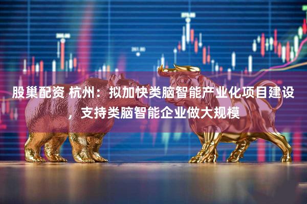 股巢配资 杭州：拟加快类脑智能产业化项目建设，支持类脑智能企业做大规模