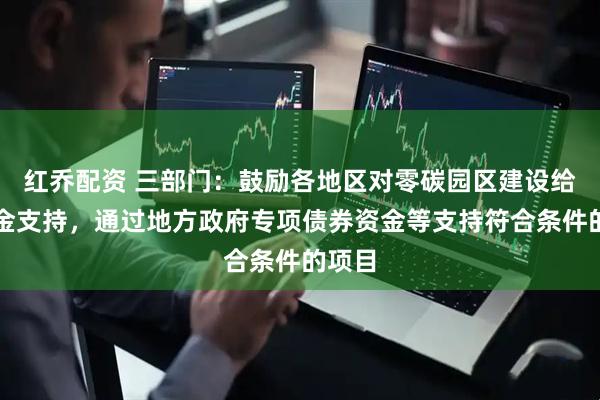 红乔配资 三部门：鼓励各地区对零碳园区建设给予资金支持，通过地方政府专项债券资金等支持符合条件的项目