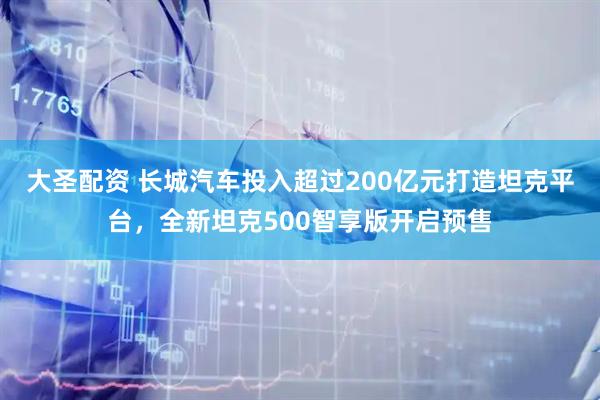 大圣配资 长城汽车投入超过200亿元打造坦克平台，全新坦克500智享版开启预售
