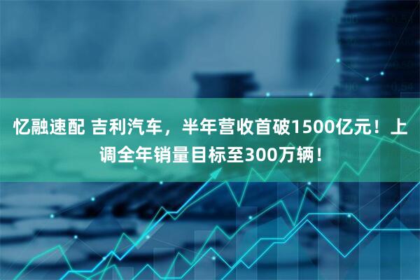 忆融速配 吉利汽车，半年营收首破1500亿元！上调全年销量目标至300万辆！