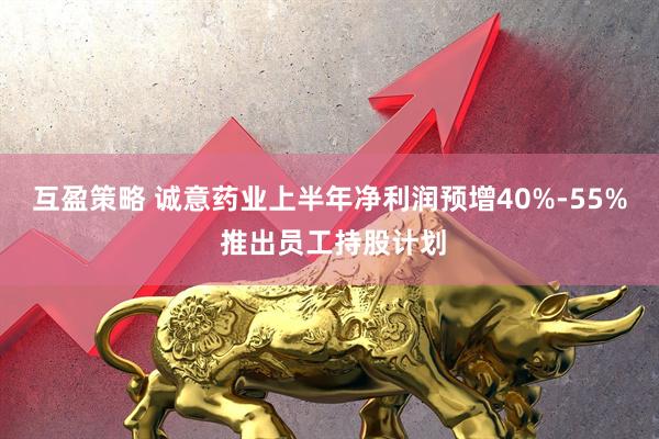 互盈策略 诚意药业上半年净利润预增40%-55% 推出员工持股计划