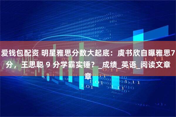 爱钱包配资 明星雅思分数大起底：虞书欣自曝雅思7分，王思聪 9 分学霸实锤？_成绩_英语_阅读文章